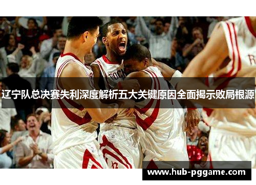 辽宁队总决赛失利深度解析五大关键原因全面揭示败局根源 辽宁队总决赛失利深度解析五大关键原因全面揭示败局根源