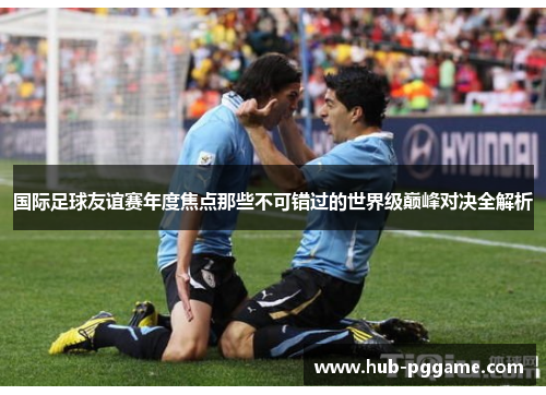 国际足球友谊赛年度焦点那些不可错过的世界级巅峰对决全解析 国际足球友谊赛年度焦点那些不可错过的世界级巅峰对决全解析